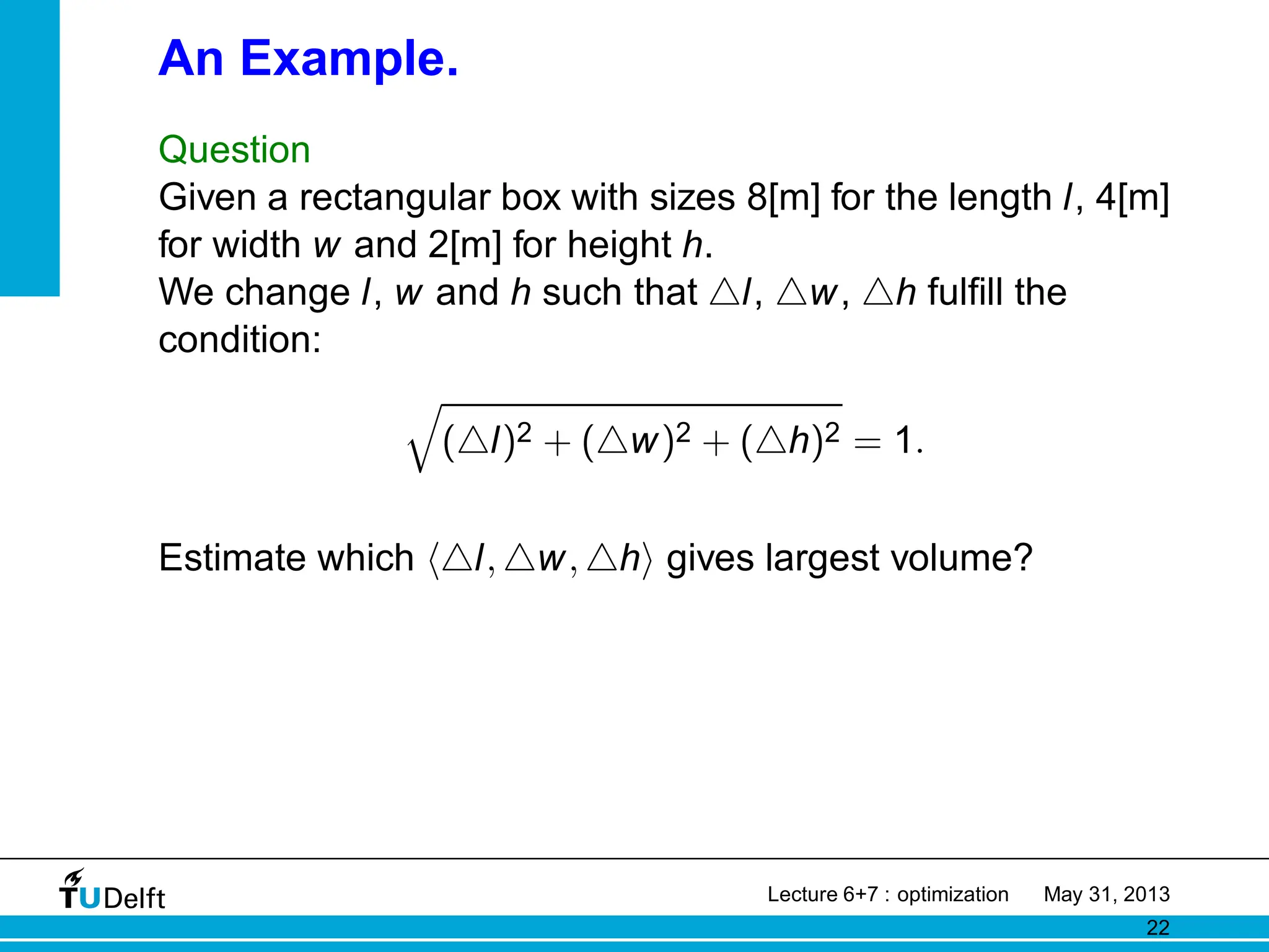 An Example.
Question
Given a rectangular box with sizes 8[m] for the length l, 4[m]
for width w and 2[m] for height h.
We change l, w and h such that △l, △w, △h fulfill the
condition:
q
(△l)2 + (△w)2 + (△h)2 = 1.
Estimate which h△l, △w, △hi gives largest volume?
Lecture 6+7 : optimization May 31, 2013
22
 