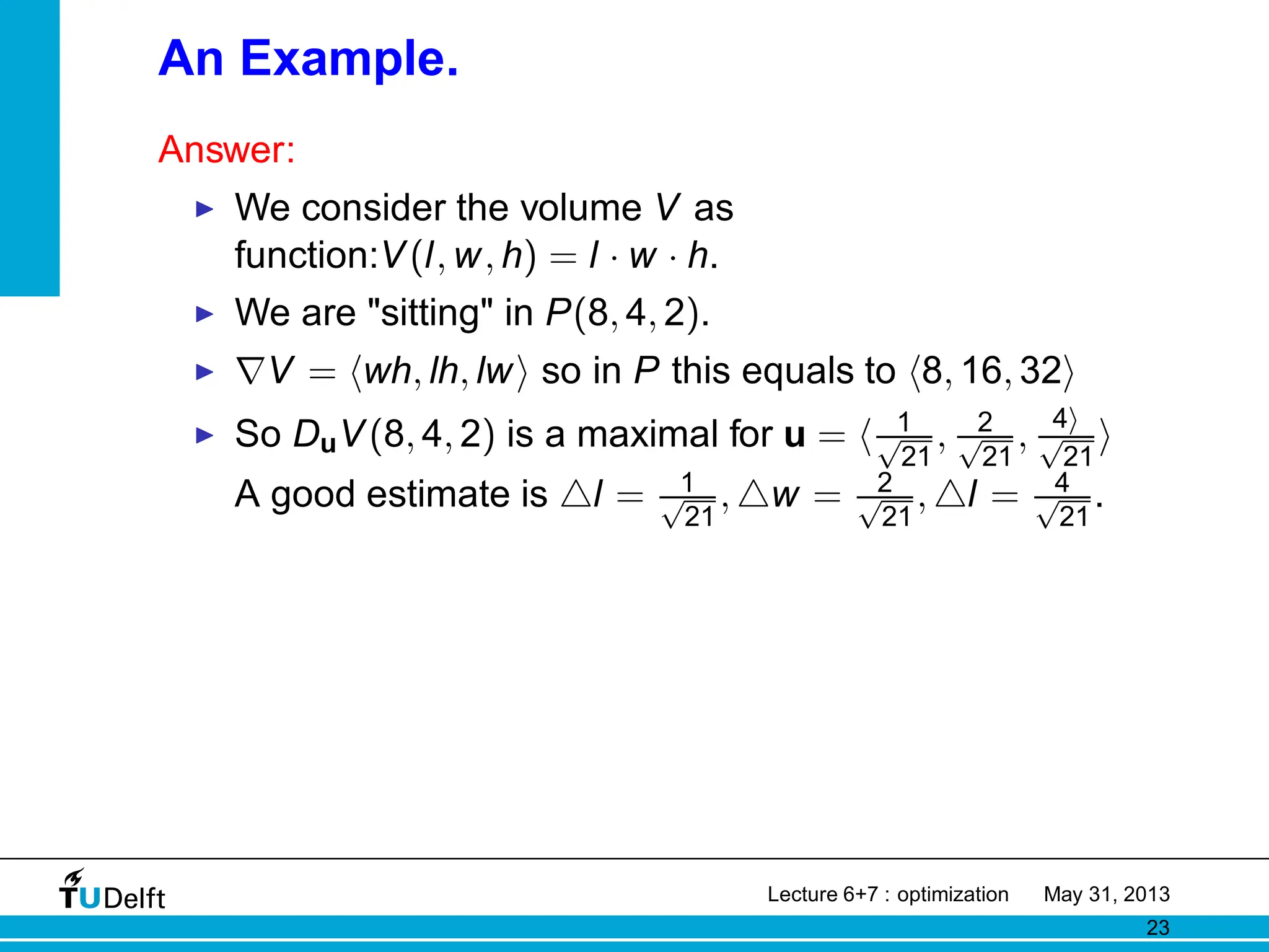 An Example.
Answer:
◮ We consider the volume V as
function:V(l, w, h) = l · w · h.
◮ We are sitting in P(8, 4, 2).
◮ ∇V = hwh, lh, lwi so in P this equals to h8, 16, 32i
◮ So DuV(8, 4, 2) is a maximal for u = h 1
√
21
, 2
√
21
, 4i
√
21
i
A good estimate is △l = 1
√
21
, △w = 2
√
21
, △l = 4
√
21
.
Lecture 6+7 : optimization May 31, 2013
23
 