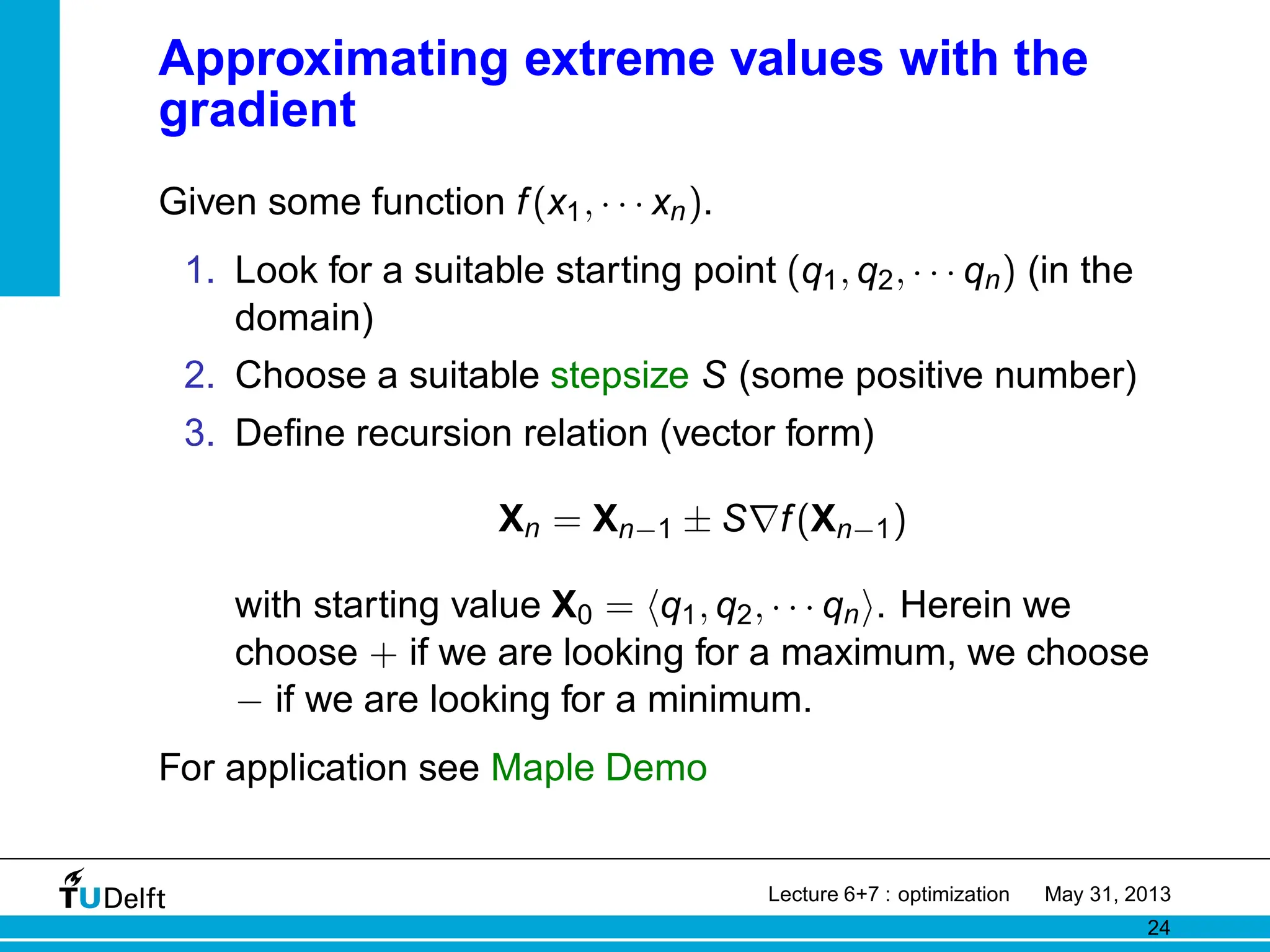 Approximating extreme values with the
gradient
Given some function f(x1, · · · xn).
1. Look for a suitable starting point (q1, q2, · · · qn) (in the
domain)
2. Choose a suitable stepsize S (some positive number)
3. Define recursion relation (vector form)
Xn = Xn−1 ± S∇f(Xn−1)
with starting value X0 = hq1, q2, · · · qni. Herein we
choose + if we are looking for a maximum, we choose
− if we are looking for a minimum.
For application see Maple Demo
Lecture 6+7 : optimization May 31, 2013
24
 