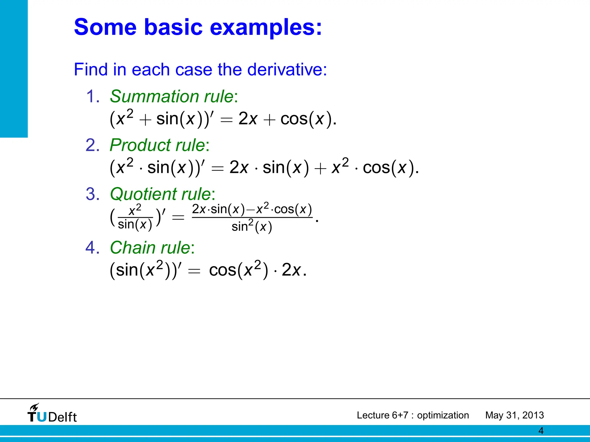 Some basic examples:
Find in each case the derivative:
1. Summation rule:
(x2 + sin(x))′ = 2x + cos(x).
2. Product rule:
(x2 · sin(x))′ = 2x · sin(x) + x2 · cos(x).
3. Quotient rule:
( x2
sin(x) )′ = 2x·sin(x)−x2·cos(x)
sin2
(x)
.
4. Chain rule:
(sin(x2))′ = cos(x2) · 2x.
Lecture 6+7 : optimization May 31, 2013
4
 
