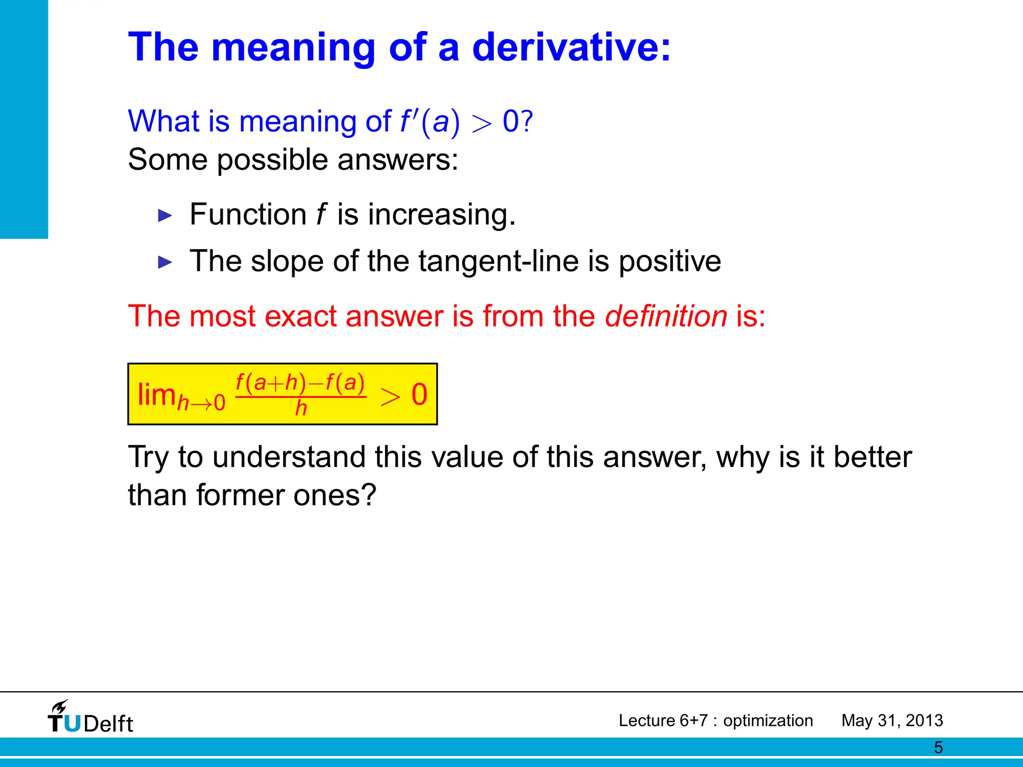 The meaning of a derivative:
What is meaning of f′(a) > 0?
Some possible answers:
◮ Function f is increasing.
◮ The slope of the tangent-line is positive
The most exact answer is from the definition is:
limh→0
f(a+h)−f(a)
h > 0
Try to understand this value of this answer, why is it better
than former ones?
Lecture 6+7 : optimization May 31, 2013
5
 