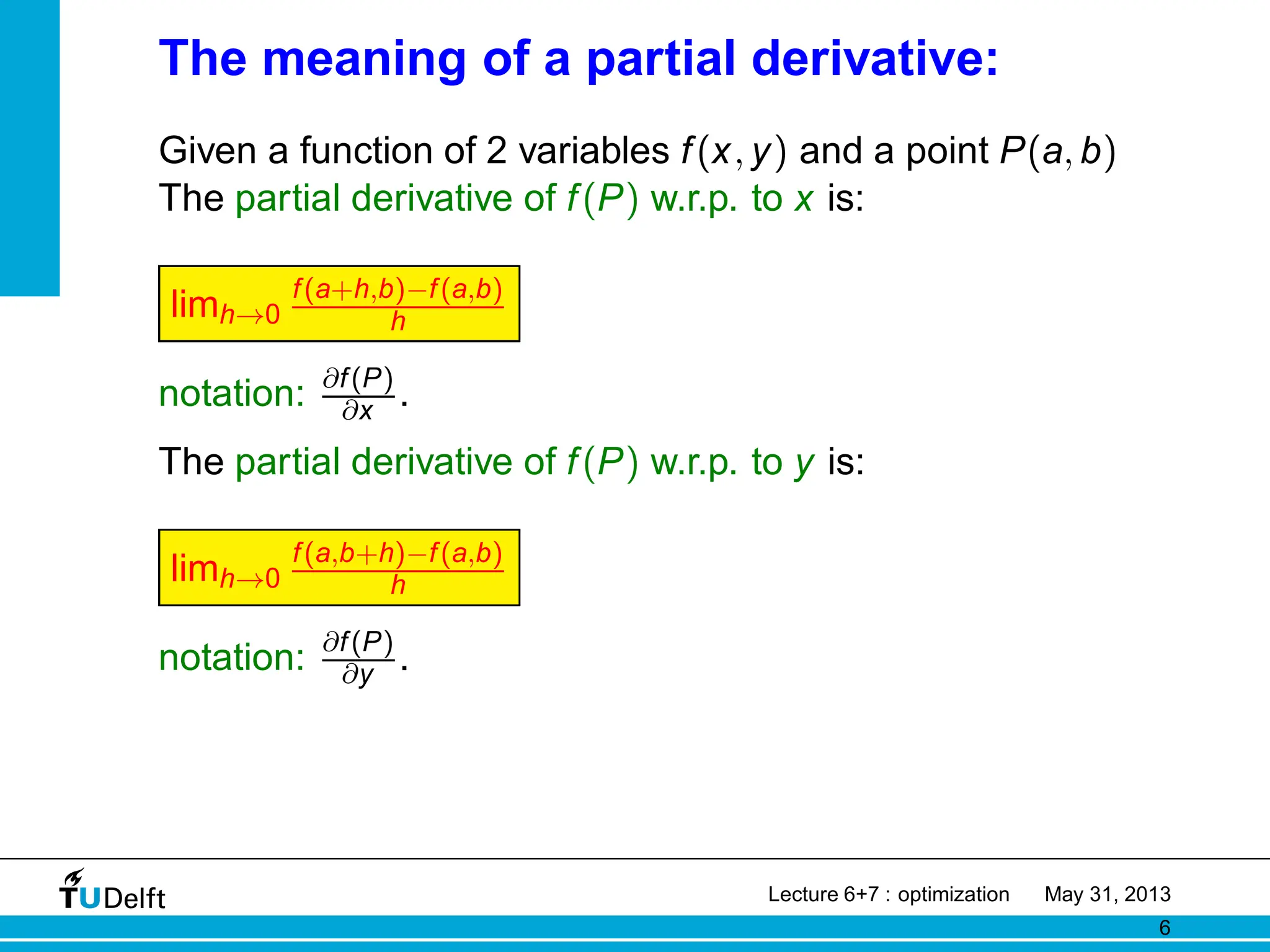 The meaning of a partial derivative:
Given a function of 2 variables f(x, y) and a point P(a, b)
The partial derivative of f(P) w.r.p. to x is:
limh→0
f(a+h,b)−f(a,b)
h
notation: ∂f(P)
∂x .
The partial derivative of f(P) w.r.p. to y is:
limh→0
f(a,b+h)−f(a,b)
h
notation: ∂f(P)
∂y .
Lecture 6+7 : optimization May 31, 2013
6
 