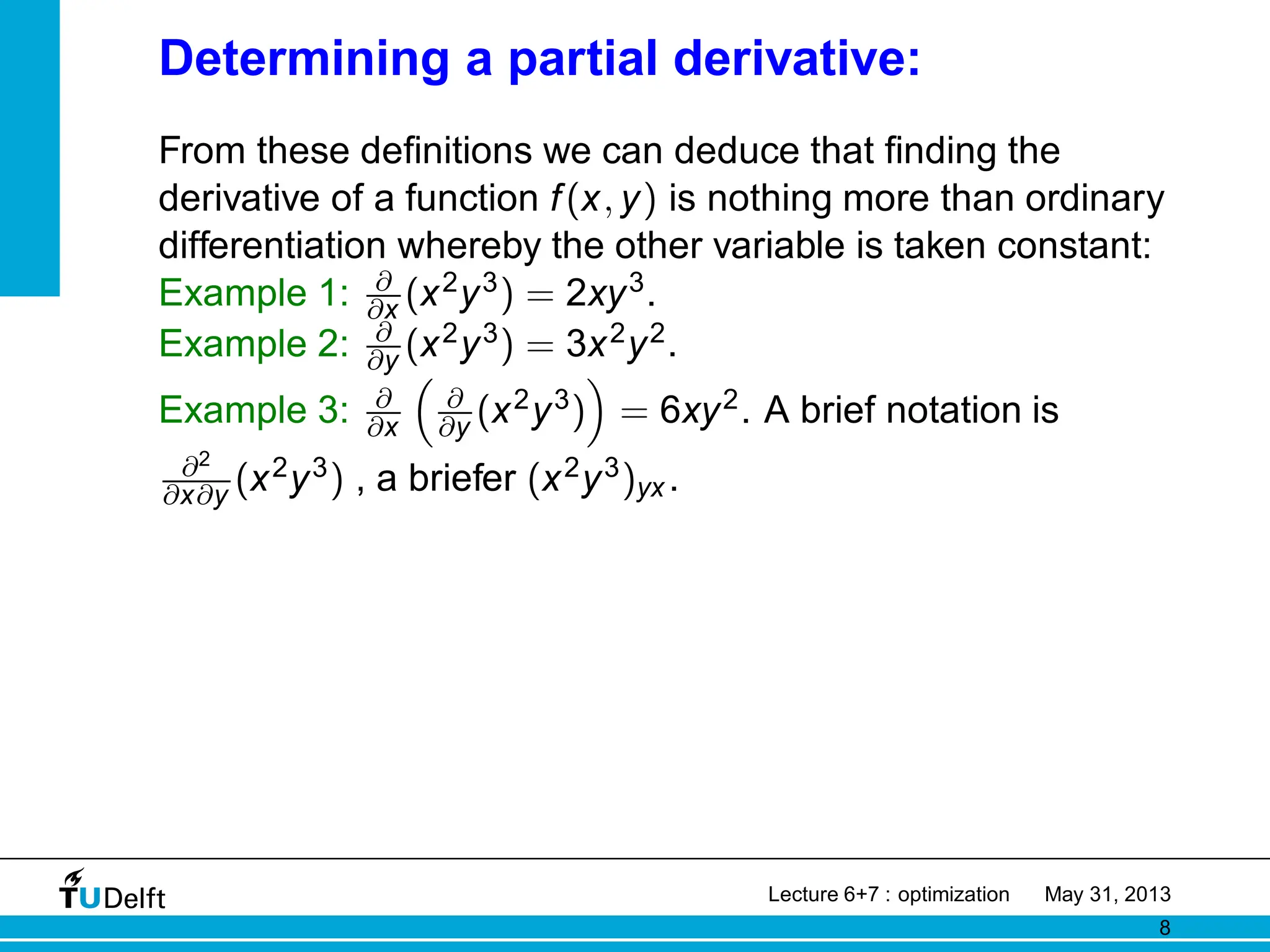 Determining a partial derivative:
From these definitions we can deduce that finding the
derivative of a function f(x, y) is nothing more than ordinary
differentiation whereby the other variable is taken constant:
Example 1: ∂
∂x (x2y3) = 2xy3.
Example 2: ∂
∂y (x2y3) = 3x2y2.
Example 3: ∂
∂x

∂
∂y (x2y3)

= 6xy2. A brief notation is
∂2
∂x∂y (x2y3) , a briefer (x2y3)yx .
Lecture 6+7 : optimization May 31, 2013
8
 