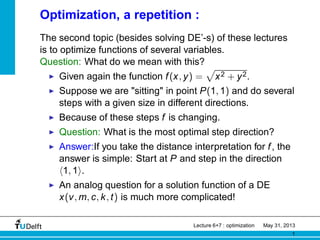 Optimization, a repetition :
The second topic (besides solving DE’-s) of these lectures
is to optimize functions of several variables.
Question: What do we mean with this?
◮ Given again the function f(x, y) =
p
x2 + y2.
◮ Suppose we are "sitting" in point P(1, 1) and do several
steps with a given size in different directions.
◮ Because of these steps f is changing.
◮ Question: What is the most optimal step direction?
◮ Answer:If you take the distance interpretation for f, the
answer is simple: Start at P and step in the direction
h1, 1i.
◮ An analog question for a solution function of a DE
x(v, m, c, k, t) is much more complicated!
Lecture 6+7 : optimization May 31, 2013
1
 