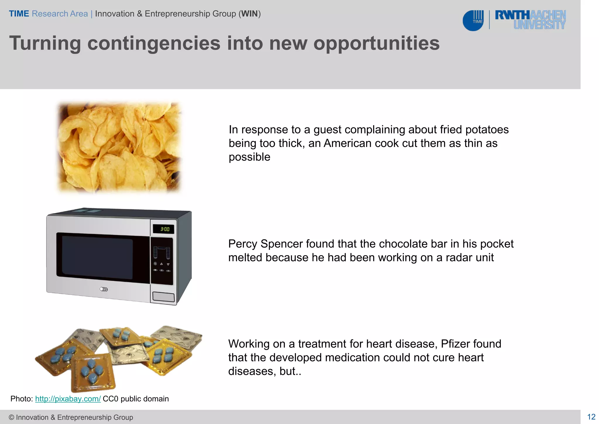 TIME Research Area | Innovation & Entrepreneurship Group (WIN)
12© Innovation & Entrepreneurship Group
Turning contingencies into new opportunities
Photo: http://pixabay.com/ CC0 public domain
In response to a guest complaining about fried potatoes
being too thick, an American cook cut them as thin as
possible
Working on a treatment for heart disease, Pfizer found
that the developed medication could not cure heart
diseases, but..
Percy Spencer found that the chocolate bar in his pocket
melted because he had been working on a radar unit
 