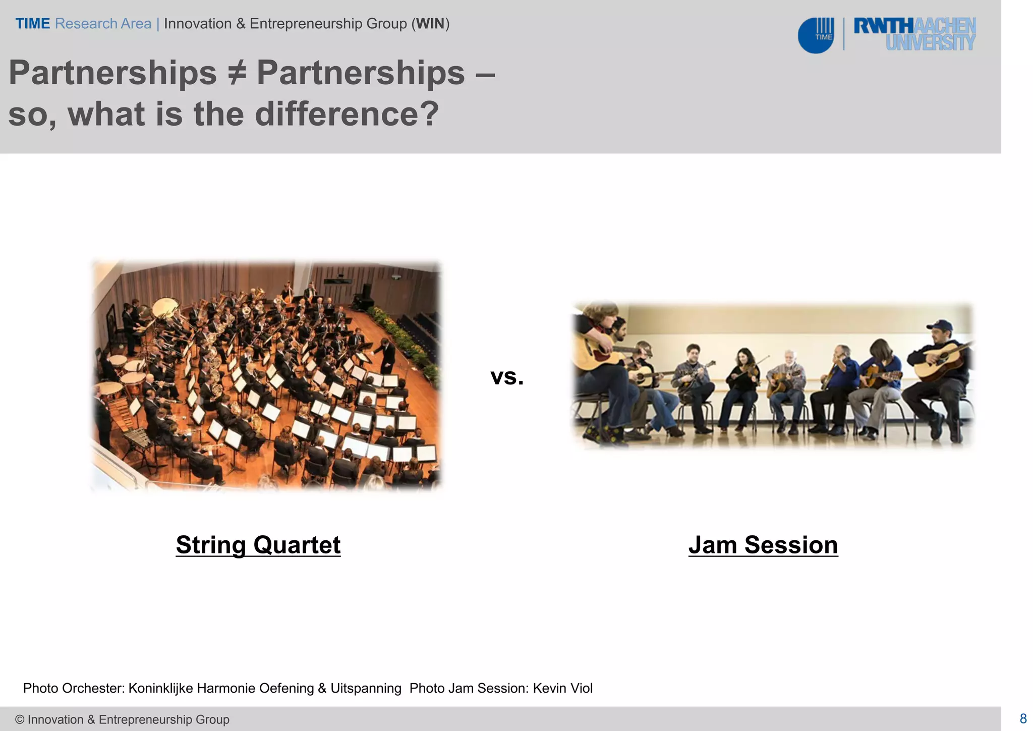 TIME Research Area | Innovation & Entrepreneurship Group (WIN)
8© Innovation & Entrepreneurship Group
Partnerships ≠ Partnerships –
so, what is the difference?
String Quartet
vs.
Jam Session
Photo Orchester: Koninklijke Harmonie Oefening & Uitspanning Photo Jam Session: Kevin Viol
 