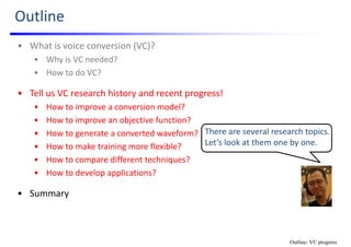 Outline
• What is voice conversion (VC)?
• Why is VC needed?
• How to do VC?
• Tell us VC research history and recent progress!
• How to improve a conversion model?
• How to improve an objective function?
• How to generate a converted waveform?
• How to make training more flexible?
• How to compare different techniques?
• How to develop applications?
• Summary
There are several research topics. 
Let’s look at them one by one.
Outline: VC progress
 