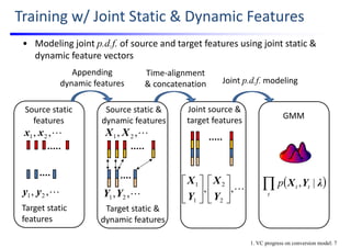 Training w/ Joint Static & Dynamic Features
• Modeling joint p.d.f. of source and target features using joint static & 
dynamic feature vectors
Source static 
features
Source static & 
dynamic features
Joint source & 
target features
Target static & 
dynamic features
,,
2
2
1
1












Y
X
Y
X
GMM 
 t
ttp λYX |,
,, 21 XX
,, 21 YY
Time‐alignment 
& concatenation Joint p.d.f. modeling
Target static 
features
,, 21 xx
,, 21 yy
Appending 
dynamic features
1. VC progress on conversion model: 7
 