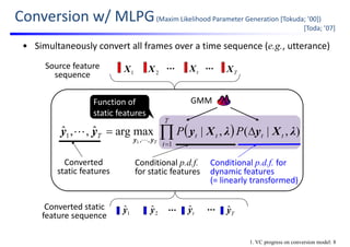   |(),|(,|maxargˆ,,ˆ )(
1
,,
1
1
y
tt
T
t
ttT PPP
T
vλXyλXyyy
yy
 


Source feature 
sequence TXtX2X1X
Converted static
feature sequence Tyˆ1
ˆy 2
ˆy tyˆ
[Toda; ’07]
Conditional p.d.f.
for static features
Conditional p.d.f. for 
dynamic features
(= linearly transformed)
Function of
static features
GMM
Converted 
static features
• Simultaneously convert all frames over a time sequence (e.g., utterance)
1. VC progress on conversion model: 8
Conversion w/ MLPG(Maxim Likelihood Parameter Generation [Tokuda; ’00])
 