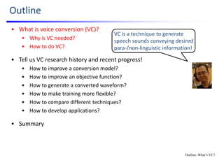 Outline
• What is voice conversion (VC)?
• Why is VC needed?
• How to do VC?
• Tell us VC research history and recent progress!
• How to improve a conversion model?
• How to improve an objective function?
• How to generate a converted waveform?
• How to make training more flexible?
• How to compare different techniques?
• How to develop applications?
• Summary
VC is a technique to generate 
speech sounds conveying desired 
para‐/non‐linguistic information!
Outline: What’s VC?
 