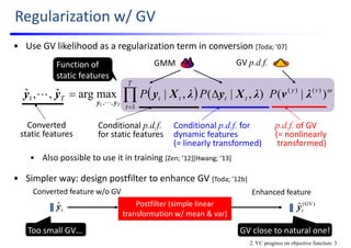 • Use GV likelihood as a regularization term in conversion [Toda; ’07]
• Also possible to use it in training [Zen; ’12][Hwang; ’13]
• Simpler way: design postfilter to enhance GV [Toda; ’12b]
Regularization w/ GV
GV p.d.f.
  
)|(),|(,|maxargˆ,,ˆ )()(
1
,,
1
1
vy
tt
T
t
ttT PPP
T
λvλXyλXyyy
yy
 


Conditional p.d.f.
for static features
p.d.f. of GV
(= nonlinearly 
transformed)
Conditional p.d.f. for 
dynamic features
(= linearly transformed)
Function of
static features
GMM
Converted 
static features
2. VC progress on objective function: 3
tyˆ )GV(
ˆtyPostfilter (simple linear 
transformation w/ mean & var)
Converted feature w/o GV
Too small GV… GV close to natural one!
Enhanced feature
 