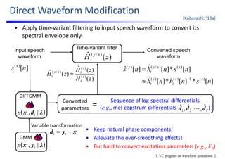 Input speech
waveform
Time-variant filter Converted speech
waveform
Direct Waveform Modification
• Apply time‐variant filtering to input speech waveform to convert its 
spectral envelope only
[Kobayashi; ’18a]
)(ˆ )/(
zH xy
t
][*][*][ˆ
][*][ˆ][ˆ
)(1)()(
)()/()(
nsnhnh
nsnhns
xx
t
y
t
xxy
t
y


][)(
ns x
)(
)(ˆ
)(ˆ
)(
)(
)/(
zH
zH
zH x
t
y
txy
t 
3. VC progress on waveform generation: 2
• Keep natural phase components!
• Alleviate the over‐smoothing effects!
• But hard to convert excitation parameters (e.g., F0)
Tddd ˆ,,ˆ,ˆ
21 
Sequence of log‐spectral differentials
(e.g., mel‐cepstrum differentials                        )
Converted
parameters =
 λyx |, ttp
GMM
ttt xyd 
 λdx |, ttp
DIFFGMM
Variable transformation
 