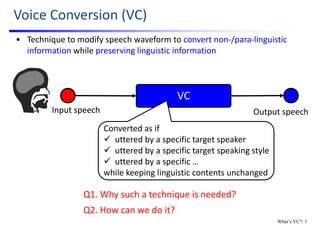 Voice Conversion (VC)
Output speechInput speech
VC
• Technique to modify speech waveform to convert non‐/para‐linguistic 
information while preserving linguistic information
Converted as if
 uttered by a specific target speaker
 uttered by a specific target speaking style
 uttered by a specific …
while keeping linguistic contents unchanged
Q2. How can we do it?
Q1. Why such a technique is needed?
What’s VC?: 1
 