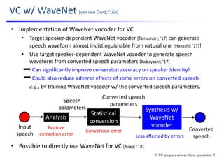 VC w/ WaveNet [van den Oord; ’16b]
• Implementation of WaveNet vocoder for VC
• Target speaker‐dependent WaveNet vocoder [Tamamori; ’17] can generate 
speech waveform almost indistinguishable from natural one [Hayashi; ’17]!
• Use target speaker‐dependent WaveNet vocoder to generate speech 
waveform from converted speech parameters [Kobayashi; ’17]
Can significantly improve conversion accuracy on speaker identity!
Could also reduce adverse effects of some errors on converted speech
e.g., by training WaveNet vocoder w/ the converted speech parameters.
• Possible to directly use WaveNet for VC [Niwa; ’18]
Input 
speech
Statistical
conversion
Converted speech 
parameters
Analysis
Speech 
parameters
Feature
extraction error
Conversion error Converted
speech
Synthesis w/ 
WaveNet
vocoder
Less affected by errors
3. VC progress on waveform generation: 5
 