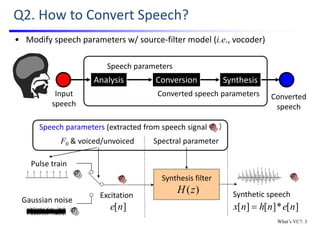 Q2. How to Convert Speech?
Converted
speech
Input 
speech
Conversion
Converted speech parameters
SynthesisAnalysis
Speech parameters
• Modify speech parameters w/ source‐filter model (i.e., vocoder)
Spectral parameter
Excitation
Pulse train
Gaussian noise
Synthetic speech
Synthesis filter
)(zH
][*][][ nenhnx 
F0 & voiced/unvoiced
Speech parameters (extracted from speech signal      ）
][ne
What’s VC?: 3
 
