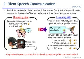 2. Silent Speech Communication
[Toda; ’12a]
6. VC progress on application: 4
Speaking side
・・・
Speak something private in   
non‐audible murmur
or soft voice
Present more naturally sounding 
speech to only a specific listener
My account
number is …
Listening side
VC
• Real‐time conversion from non‐audible murmur (very soft whispered voice) 
[Nakajima; ’06] detected w/ body‐conductive microphone to natural voices
Augmented speech production to develop telepathy‐like communication!
Non‐audible 
murmur 
microphone
Converted to air‐conducted voices
from non‐audible murmur
 Normal voice (     )
 Whispered voice (     )
from body‐conducted soft voice
 Soft voice (     )
 