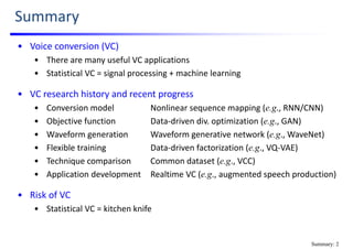 Summary
• Voice conversion (VC)
• There are many useful VC applications
• Statistical VC = signal processing + machine learning
• VC research history and recent progress
• Conversion model Nonlinear sequence mapping (e.g., RNN/CNN)
• Objective function Data‐driven div. optimization (e.g., GAN)
• Waveform generation Waveform generative network (e.g., WaveNet)
• Flexible training Data‐driven factorization (e.g., VQ‐VAE)
• Technique comparison Common dataset (e.g., VCC)
• Application development Realtime VC (e.g., augmented speech production)
• Risk of VC
• Statistical VC = kitchen knife
Summary: 2
 