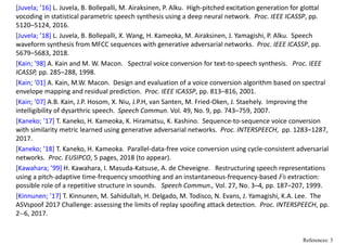 [Juvela; ’16] L. Juvela, B. Bollepalli, M. Airaksinen, P. Alku.  High‐pitched excitation generation for glottal 
vocoding in statistical parametric speech synthesis using a deep neural network.  Proc. IEEE ICASSP, pp. 
5120–5124, 2016.
[Juvela; ’18] L. Juvela, B. Bollepalli, X. Wang, H. Kameoka, M. Airaksinen, J. Yamagishi, P. Alku.  Speech 
waveform synthesis from MFCC sequences with generative adversarial networks.  Proc. IEEE ICASSP, pp. 
5679–5683, 2018.
[Kain; ’98] A. Kain and M. W. Macon.   Spectral voice conversion for text‐to‐speech synthesis.   Proc. IEEE 
ICASSP, pp. 285–288, 1998.
[Kain; ’01] A. Kain, M.W. Macon.  Design and evaluation of a voice conversion algorithm based on spectral 
envelope mapping and residual prediction.  Proc. IEEE ICASSP, pp. 813–816, 2001.
[Kain; ’07] A.B. Kain, J.P. Hosom, X. Niu, J.P.H, van Santen, M. Fried‐Oken, J. Staehely.  Improving the 
intelligibility of dysarthric speech.  Speech Commun. Vol. 49, No. 9, pp. 743–759, 2007.
[Kaneko; ’17] T. Kaneko, H. Kameoka, K. Hiramatsu, K. Kashino.  Sequence‐to‐sequence voice conversion 
with similarity metric learned using generative adversarial networks.  Proc. INTERSPEECH,  pp. 1283–1287, 
2017.
[Kaneko; ’18] T. Kaneko, H. Kameoka.  Parallel‐data‐free voice conversion using cycle‐consistent adversarial 
networks.  Proc. EUSIPCO, 5 pages, 2018 (to appear).
[Kawahara; ’99] H. Kawahara, I. Masuda‐Katsuse, A. de Cheveigne.   Restructuring speech representations 
using a pitch‐adaptive time‐frequency smoothing and an instantaneous‐frequency‐based F0 extraction: 
possible role of a repetitive structure in sounds.   Speech Commun., Vol. 27, No. 3–4, pp. 187–207, 1999.
[Kinnunen; ’17] T. Kinnunen, M. Sahidullah, H. Delgado, M. Todisco, N. Evans, J. Yamagishi, K.A. Lee.  The 
ASVspoof 2017 Challenge: assessing the limits of replay spoofing attack detection.  Proc. INTERSPEECH, pp. 
2‐‐6, 2017.
References: 3
 