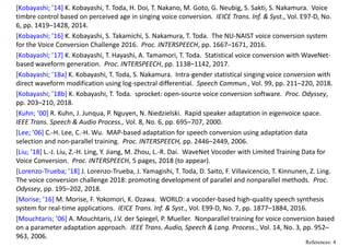 [Kobayashi; ’14] K. Kobayashi, T. Toda, H. Doi, T. Nakano, M. Goto, G. Neubig, S. Sakti, S. Nakamura.  Voice 
timbre control based on perceived age in singing voice conversion.  IEICE Trans. Inf. & Syst., Vol. E97‐D, No. 
6, pp. 1419–1428, 2014.
[Kobayashi; ’16] K. Kobayashi, S. Takamichi, S. Nakamura, T. Toda.  The NU‐NAIST voice conversion system 
for the Voice Conversion Challenge 2016.  Proc. INTERSPEECH, pp. 1667–1671, 2016.
[Kobayashi; ’17] K. Kobayashi, T. Hayashi, A. Tamamori, T. Toda.  Statistical voice conversion with WaveNet‐
based waveform generation.  Proc. INTERSPEECH, pp. 1138–1142, 2017.
[Kobayashi; ’18a] K. Kobayashi, T. Toda, S. Nakamura.  Intra‐gender statistical singing voice conversion with 
direct waveform modification using log‐spectral differential.  Speech Commun., Vol. 99, pp. 211–220, 2018.
[Kobayashi; ’18b] K. Kobayashi, T. Toda.  sprocket: open‐source voice conversion software.  Proc. Odyssey, 
pp. 203–210, 2018.
[Kuhn; ’00] R. Kuhn, J. Junqua, P. Nguyen, N. Niedzielski.  Rapid speaker adaptation in eigenvoice space.   
IEEE Trans. Speech & Audio Process., Vol. 8, No. 6, pp. 695–707, 2000.
[Lee; ’06] C.‐H. Lee, C.‐H. Wu.  MAP‐based adaptation for speech conversion using adaptation data 
selection and non‐parallel training.  Proc. INTERSPEECH, pp. 2446–2449, 2006.
[Liu; ’18] L.‐J. Liu, Z.‐H. Ling, Y. Jiang, M. Zhou, L.‐R. Dai.  WaveNet Vocoder with Limited Training Data for 
Voice Conversion.  Proc. INTERSPEECH, 5 pages, 2018 (to appear).
[Lorenzo‐Trueba; ’18] J. Lorenzo‐Trueba, J. Yamagishi, T. Toda, D. Saito, F. Villavicencio, T. Kinnunen, Z. Ling.  
The voice conversion challenge 2018: promoting development of parallel and nonparallel methods.  Proc. 
Odyssey, pp. 195–202, 2018.
[Morise; ’16] M. Morise, F. Yokomori, K. Ozawa.  WORLD: a vocoder‐based high‐quality speech synthesis 
system for real‐time applications.  IEICE Trans. Inf. & Syst., Vol. E99‐D, No. 7, pp. 1877–1884, 2016.
[Mouchtaris; ’06] A. Mouchtaris, J.V. der Spiegel, P. Mueller.  Nonparallel training for voice conversion based 
on a parameter adaptation approach.  IEEE Trans. Audio, Speech & Lang. Process., Vol. 14, No. 3, pp. 952–
963, 2006.
References: 4
 
