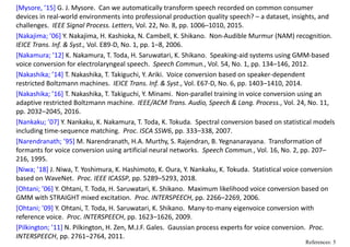 [Mysore, ’15] G. J. Mysore.  Can we automatically transform speech recorded on common consumer 
devices in real‐world environments into professional production quality speech? – a dataset, insights, and 
challenges.  IEEE Signal Process. Letters, Vol. 22, No. 8, pp. 1006–1010, 2015.
[Nakajima; ’06] Y. Nakajima, H. Kashioka, N. Cambell, K. Shikano.  Non‐Audible Murmur (NAM) recognition.   
IEICE Trans. Inf. & Syst., Vol. E89‐D, No. 1, pp. 1–8, 2006.
[Nakamura; ’12] K. Nakamura, T. Toda, H. Saruwatari, K. Shikano.  Speaking‐aid systems using GMM‐based 
voice conversion for electrolaryngeal speech.  Speech Commun., Vol. 54, No. 1, pp. 134–146, 2012. 
[Nakashika; ’14] T. Nakashika, T. Takiguchi, Y. Ariki.  Voice conversion based on speaker‐dependent 
restricted Boltzmann machines.  IEICE Trans. Inf. & Syst., Vol. E67‐D, No. 6, pp. 1403–1410, 2014.
[Nakashika; ’16] T. Nakashika, T. Takiguchi, Y. Minami.  Non‐parallel training in voice conversion using an 
adaptive restricted Boltzmann machine.  IEEE/ACM Trans. Audio, Speech & Lang. Process., Vol. 24, No. 11, 
pp. 2032–2045, 2016.
[Nankaku; ’07] Y. Nankaku, K. Nakamura, T. Toda, K. Tokuda.  Spectral conversion based on statistical models 
including time‐sequence matching. Proc. ISCA SSW6, pp. 333–338, 2007.
[Narendranath; ’95] M. Narendranath, H.A. Murthy, S. Rajendran, B. Yegnanarayana.  Transformation of 
formants for voice conversion using artificial neural networks.  Speech Commun., Vol. 16, No. 2, pp. 207–
216, 1995.
[Niwa; ’18] J. Niwa, T. Yoshimura, K. Hashimoto, K. Oura, Y. Nankaku, K. Tokuda.  Statistical voice conversion 
based on WaveNet.  Proc. IEEE ICASSP, pp. 5289–5293, 2018.
[Ohtani; ’06] Y. Ohtani, T. Toda, H. Saruwatari, K. Shikano.  Maximum likelihood voice conversion based on 
GMM with STRAIGHT mixed excitation.  Proc. INTERSPEECH, pp. 2266–2269, 2006.
[Ohtani; ’09] Y. Ohtani, T. Toda, H. Saruwatari, K. Shikano.  Many‐to‐many eigenvoice conversion with 
reference voice. Proc. INTERSPEECH, pp. 1623–1626, 2009. 
[Pilkington; ’11] N. Pilkington, H. Zen, M.J.F. Gales.  Gaussian process experts for voice conversion.  Proc. 
INTERSPEECH, pp. 2761–2764, 2011.
References: 5
 