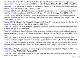 [Takashima; ’13] R. Takashima, T. Takiguchi, Y. Ariki.  Exemplar‐based voice conversion using sparse 
representation in noisy environments.  IEICE Trans. Inf. & Syst., Vol. E96‐A, No. 10, pp. 1946–1953, 2013.
[Tamamori; ’17] A. Tamamori, T. Hayashi, K. Kobayashi, K. Takeda, T. Toda.  Speaker‐dependent WaveNet
vocoder.  Proc. INTERSPEECH, pp. 1118–1122, 2017. 
[Tanaka; ’17] K. Tanaka, T. Toda, S. Nakamura.  A vibration control method of an electrolarynx based on 
statistical F0 pattern prediction.  IEICE Trans. Inf. & Syst., Vol. E100‐D, No. 9, pp. 2165–2173, 2017.
[Tobing; ’17] P.L. Tobing, K. Kobayashi, T. Toda.  Articulatory controllable speech modification based on 
statistical inversion and production mappings.  IEEE/ACM Trans. Audio, Speech & Lang. Process., Vol. 25, No. 
12, pp. 2337–2350, 2017.
[Tobing; ’18] P.L. Tobing, Y. Wu, T. Hayashi, K. Kobayashi, T. Toda.  NU voice conversion system for the voice 
conversion challenge 2018.  Proc. Odyssey, pp. 219–226, 2018.
[Toda; ’06] T. Toda, Y. Ohtani, K. Shikano.  Eigenvoice conversion based on Gaussian mixture model.  Proc. 
INTERSPEECH, pp. 2446–2449, 2006.
[Toda; ’07] T. Toda, A.W. Black, K. Tokuda.  Voice conversion based on maximum likelihood estimation of 
spectral parameter trajectory.  IEEE Trans. Audio, Speech & Lang. Process., Vol. 15, No. 8, pp. 2222–2235, 
2007.
[Toda; ’08] T. Toda, A.W. Black, K. Tokuda.  Statistical mapping between articulatory movements and 
acoustic spectrum using a Gaussian mixture model.  Speech Commun., Vol. 50, No. 3, pp. 215–227, 2008.
[Toda; ’12a] T. Toda, M. Nakagiri, K. Shikano.  Statistical voice conversion techniques for body‐conducted 
unvoiced speech enhancement.  IEEE Trans. Audio, Speech & Lang. Process., Vol. 20, No. 9, pp. 2505–2517, 
2012. 
[Toda; ’12b] T. Toda, T. Muramatsu, H. Banno.  Implementation of computationally efficient real‐time voice 
conversion.  Proc. INTERSPEECH, 4 pages, 2012.
[Toda, ’14] T. Toda.  Augmented speech production based on real‐time statistical voice conversion.  Proc. 
GlobalSIP, pp. 755–759, 2014.
References: 7
 