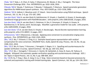 [Toda; ’16] T. Toda, L.‐H. Chen, D. Saito, F. Villavicencio, M. Wester, Z. Wu, J. Yamagishi.  The Voice 
Conversion Challenge 2016.  Proc. INTERSPEECH, pp. 1632–1636, 2016. 
[Tokuda; ’00] K. Tokuda, T. Yoshimura, T. Masuko, T. Kobayashi, T. Kitamura.  Speech parameter generation 
algorithms for HMM‐based speech synthesis.  Proc. IEEE ICASSP, pp. 1315–1318, 2000.
[Valbret; ’92] H. Valbret, E. Moulines and J. P. Tubach.  Voice transformation using PSOLA technique.  Speech 
Commun., Vol. 11, No. 2–3, pp. 175–187, 1992.
[van den Oord; ’16a] A. van den Oord, N. Kalchbrenner, O. Vinyals, L. Espeholt, A. Graves, K. Kavukcuoglu.  
Conditional image generation with PixelCNN decoders.  arXiv preprint, arXiv:1606.05328, 13 pages, 2016.
[van den Oord; ’16b] A. van den Oord, S. Dieleman, H. Zen, K. Simonyan, O. Vinyals, A. Graves, N. 
Kalchbrenner, A. W. Senior, and K. Kavukcuoglu.  WaveNet: a generative model for raw audio.  arXiv preprint, 
arXiv:1609.03499, 15 pages, 2016.
[van den Oord; ’17] A. van den Oord, O. Vinyals, K. Kavukcuoglu.  Neural discrete representation learning.  
arXiv preprint, arXiv:1711.00937, 11 pages, 2017.
[Villavicencio; ’10] F. Villavicencio, J. Bonada.  Applying voice conversion to concatenative singing‐voice 
synthesis.  Proc. INTERSPEECH, pp. 2162–2165, 2010.
[Wu; ’14] Z. Wu, T. Virtanen, E. Chng, H. Li.  Exemplar‐based sparse representation with residual 
compensation for voice conversion. IEEE/ACM Trans. Audio, Speech & Lang. Process., Vol. 22, No. 10, pp. 
1506–1521, 2014.
[Wu; ’15] Z. Wu, N. Evans, T. Kinnunen, J. Yamagishi, F. Alegre, H. Li.  Spoofing and countermeasures for 
speaker verification: A survey.  Speech Commun.  Vol. 66, pp. 130–153, 2015.
[Wu; ’17] Z. Wu, J. Yamagishi, T. Kinnunen, C. Hanilci, M. Sahidullah, A. Sizov, N. Evans, M. Todisco, H. 
Delgado.  ASVspoof: the automatic speaker verification spoofing and countermeasures challenge.  IEEE J. 
Sel. Topics in Signal Process., Vol. 11, No. 4, pp. 588–604, 2017.
[Xu; ’14] N. Xu, Y. Tang, J. Bao, A. Jiang, X. Liu, Z. Yang.  Voice conversion based on Gaussian processes by 
coherent and asymmetric training with limited training data.  Speech Commun., Vol. 58, pp. 124–138, 2014.
References: 8
 