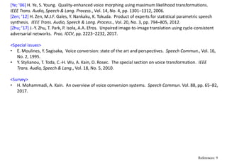 [Ye; ’06] H. Ye, S. Young.  Quality‐enhanced voice morphing using maximum likelihood transformations.   
IEEE Trans. Audio, Speech & Lang. Process., Vol. 14, No. 4, pp. 1301–1312, 2006.
[Zen; ’12] H. Zen, M.J.F. Gales, Y. Nankaku, K. Tokuda.  Product of experts for statistical parametric speech 
synthesis.  IEEE Trans. Audio, Speech & Lang. Process., Vol. 20, No. 3, pp. 794–805, 2012.
[Zhu; ’17] J.‐Y. Zhu, T. Park, P. Isola, A.A. Efros.  Unpaired image‐to‐image translation using cycle‐consistent 
adversarial networks.  Proc. ICCV, pp. 2223–2232, 2017.
<Special issues>
• E. Moulines, Y. Sagisaka,  Voice conversion: state of the art and perspectives.  Speech Commun., Vol. 16, 
No. 2, 1995.
• Y. Stylianou, T. Toda, C.‐H. Wu, A. Kain, O. Rosec.  The special section on voice transformation.  IEEE 
Trans. Audio, Speech & Lang., Vol. 18, No. 5, 2010.
<Survey>
• H. Mohammadi, A. Kain.  An overview of voice conversion systems.  Speech Commun. Vol. 88, pp. 65–82, 
2017.
References: 9
 