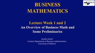 BUSINESS
MATHEMATICS
Lecture Week 1 and 2
An Overview of Business Math and
Some Preliminaries
Ayesha Ashraf
Lecturer Department of Business Administration
University of Sahiwal
 