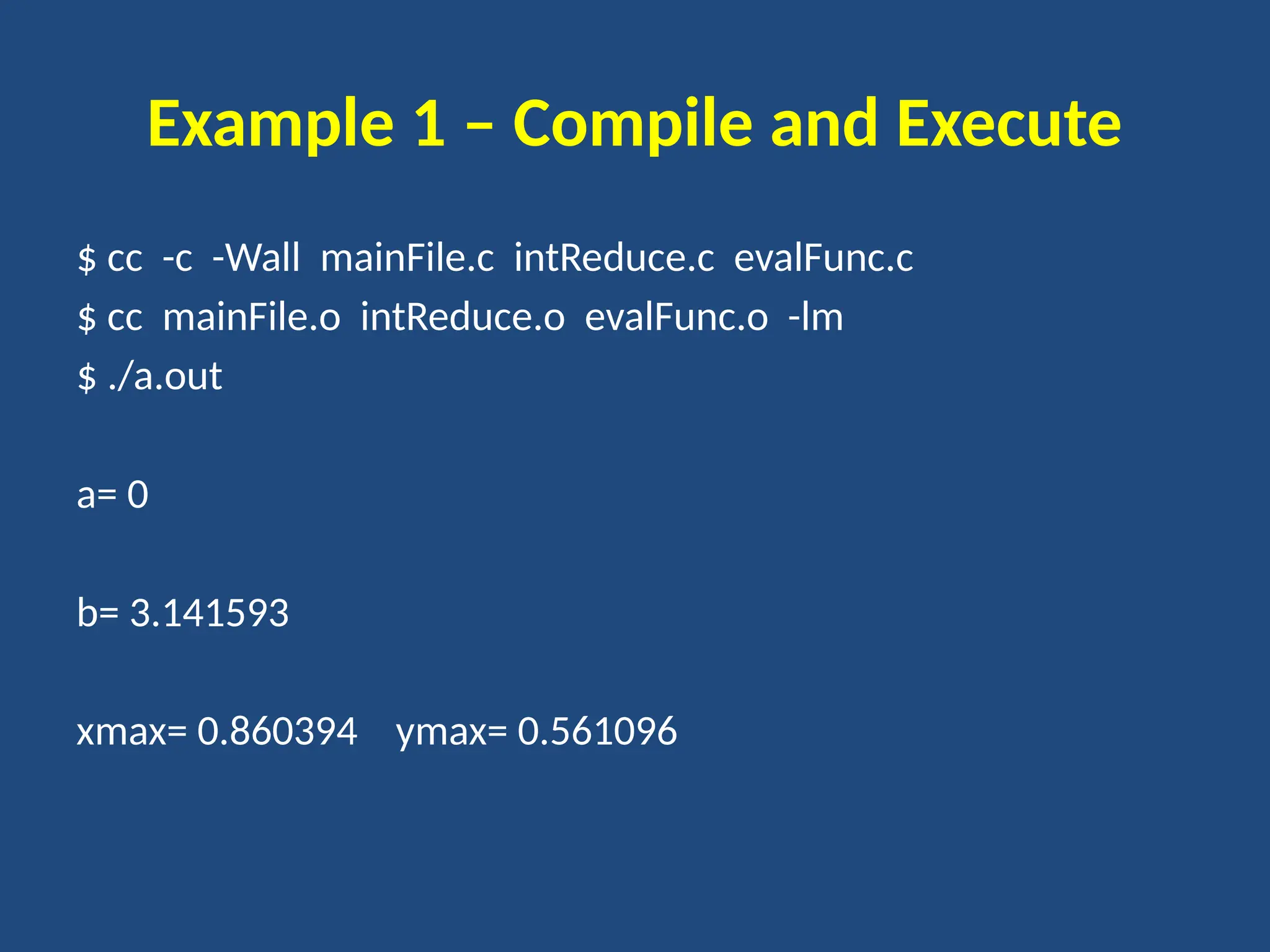 Example 1 – Compile and Execute
$ cc -c -Wall mainFile.c intReduce.c evalFunc.c
$ cc mainFile.o intReduce.o evalFunc.o -lm
$ ./a.out
a= 0
b= 3.141593
xmax= 0.860394 ymax= 0.561096
 
