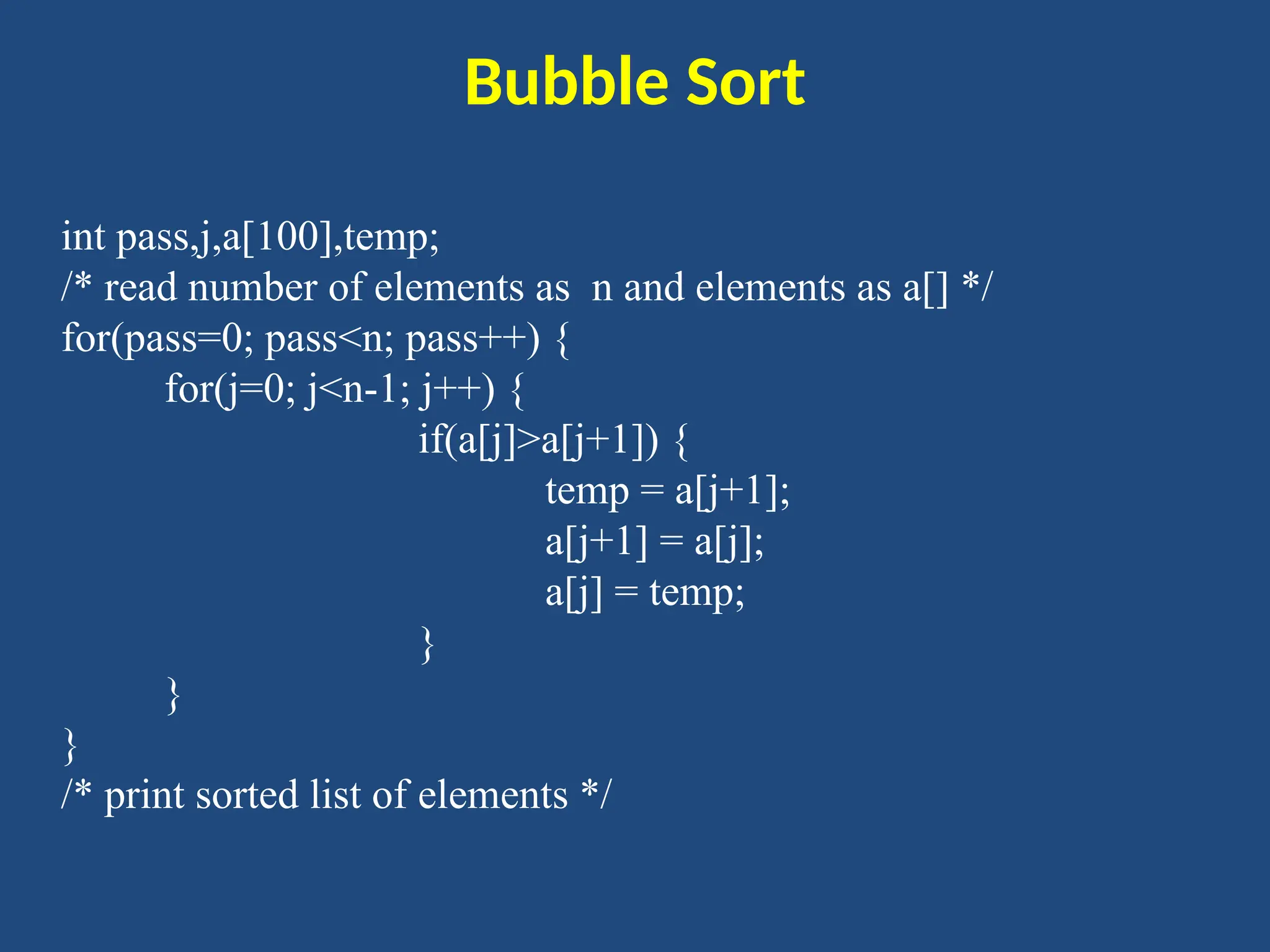 Bubble Sort
int pass,j,a[100],temp;
/* read number of elements as n and elements as a[] */
for(pass=0; pass<n; pass++) {
for(j=0; j<n-1; j++) {
if(a[j]>a[j+1]) {
temp = a[j+1];
a[j+1] = a[j];
a[j] = temp;
}
}
}
/* print sorted list of elements */
 