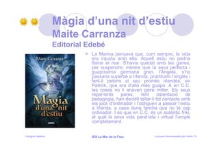 Màgia d’una nit d’estiu
                   Maite Carranza
                   Editorial Edebé
                              La Marina pensava que, com sempre, la vida
                              era injusta amb ella. Aquell estiu no podria
                              flairar el mar. S’havia quedat amb les ganes,
                              per suspendre; mentre que la seva perfecta i
                              guapíssima germana gran, l'Ángela, s’ho
                              passaria superbé a Irlanda, practicant l’anglès i
                              fent-li petons al seu promès irlandès, en
                              Patrick, que era d’allò més guapo. A en C.C.
                              les coses no li anaven gaire millor. Els seus
                              repel·lents    pares,     fent    ostentació   de
                              pedagogia, han decidit tallar-li tot contacte amb
                              els jocs d’ordinador i l’obliguen a passar l’estiu
                              a Irlanda, a casa duna família que no té cap
                              ordinador. I és que en C.C. és un autèntic friki,
                              al qual la seva vida paral·lela i virtual l’omple
                              completament.


Llengua catalana              IES La Mar de la Frau          Lectures recomanades per l’estiu 10
 
