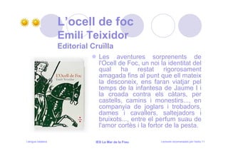 L’ocell de foc
                   Emili Teixidor
                   Editorial Cruïlla
                               Les aventures sorprenents de
                               l'Ocell de Foc, un noi la identitat del
                               qual ha restat rigorosament
                               amagada fins al punt que ell mateix
                               la desconeix, ens faran viatjar pel
                               temps de la infantesa de Jaume I i
                               la croada contra els càtars, per
                               castells, camins i monestirs..., en
                               companyia de joglars i trobadors,
                               dames i cavallers, saltejadors i
                               bruixots..., entre el perfum suau de
                               l'amor cortès i la fortor de la pesta.

Llengua catalana              IES La Mar de la Frau   Lectures recomanades per l’estiu 11
 