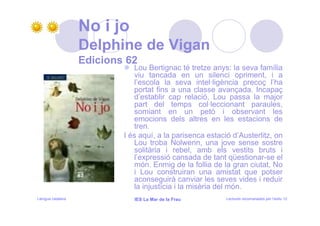 No i jo
                   Delphine de Vigan
                   Edicions 62
                              Lou Bertignac té tretze anys: la seva família
                              viu tancada en un silenci opriment, i a
                              l’escola la seva intel·ligència precoç l’ha
                              portat fins a una classe avançada. Incapaç
                              d’establir cap relació, Lou passa la major
                              part del temps col·leccionant paraules,
                              somiant en un petó i observant les
                              emocions dels altres en les estacions de
                              tren.
                           I és aquí, a la parisenca estació d’Austerlitz, on
                              Lou troba Nolwenn, una jove sense sostre
                              solitària i rebel, amb els vestits bruts i
                              l’expressió cansada de tant qüestionar-se el
                              món. Enmig de la follia de la gran ciutat, No
                              i Lou construiran una amistat que potser
                              aconseguirà canviar les seves vides i reduir
                              la injustícia i la misèria del món.
Llengua catalana              IES La Mar de la Frau        Lectures recomanades per l’estiu 12
 