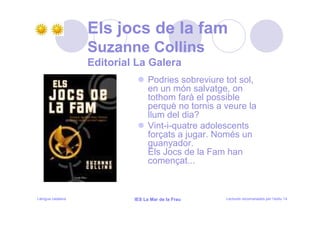 Els jocs de la fam
                   Suzanne Collins
                   Editorial La Galera
                                  Podries sobreviure tot sol,
                                  en un món salvatge, on
                                  tothom farà el possible
                                  perquè no tornis a veure la
                                  llum del dia?
                                  Vint-i-quatre adolescents
                                  forçats a jugar. Només un
                                  guanyador.
                                  Els Jocs de la Fam han
                                  començat...



Llengua catalana            IES La Mar de la Frau    Lectures recomanades per l’estiu 14
 