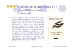 T’imagines la vida sense ell?
                   Isabel-Clara Simó
                   Butxaca 62
        S´ha acabat la por, s´ha acabat patir,
        s´ha acabat suportar la vida. La viuria,
        la vida, com fa tothom, escriu la Mercè
        al seu diari mentre pateix la submissió i
        la humiliació constants a què la sotmet
        el seu marit, un home que sense
        transgredir la llei converteix el dia a dia
        de la seva dona en un autèntic infern.
        Trenta anys després, en Mateu, el fill
        d´aquest matrimoni, troba el diari que
        va escriure la seva mare i descobreix,
        horroritzat, una versió sobretot, la
        solució que va decidir adoptar la Mercè
        per posar fi als seus patiments.


Llengua catalana                  IES La Mar de la Frau   Lectures recomanades per l’estiu 15
 