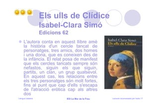 Els ulls de Clídice
                   Isabel-Clara Simó
                   Edicions 62
     L'autora conta en aquest llibre amè
     la història d'un cercle tancat de
     personatges, tres amics, dos homes
     i una dona, que es coneixen des de
     la infància. El relat posa de manifest
     que els cercles tancats sempre són
     nefastos, siguin els que siguin,
     partits, un clan, un grup qualsevol.
     En aquest cas, les relacions entre
     els tres personatges són molt fortes,
     fins al punt que cap d'ells s'escapa
     de l'atracció eròtica cap als altres
     dos
Llengua catalana             IES La Mar de la Frau   Lectures recomanades per l’estiu 17
 