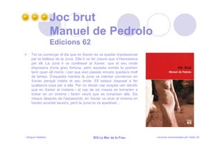 Joc brut
                   Manuel de Pedrolo
                   Edicions 62
    Tot va començar el dia que en Xavier es va quedar impressionat
    per la bellesa de la Juna. Ella li va fer creure que s'interessava
    per ell. La Juna li va confessar al Xavier, que el seu oncle
    disposava d'una gran fortuna, però aquesta només la podrien
    tenir quan ell morís; i per que això passés encara quedava molt
    de temps. D'aquesta manera la Juna va intentar convèncer en
    Xavier perquè matés el seu oncle. Ell estava disposat a fer
    qualsevol cosa per a ella. Per no deixar cap sospita van decidir
    que en Xavier el mataria i al cap de sis mesos es tornarien a
    trobar en un cinema i farien veure que es coneixien allà. Sis
    mesos després de l'assassinat, en Xavier va anar al cinema on
    havien acordat veure's, però la Juna no va aparèixer...




Llengua catalana                          IES La Mar de la Frau          Lectures recomanades per l’estiu 20
 