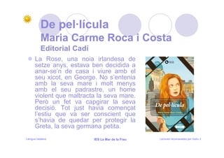 De pel·lícula
           Maria Carme Roca i Costa
           Editorial Cadí
      La Rose, una noia irlandesa de
      setze anys, estava ben decidida a
      anar-se’n de casa i viure amb el
      seu xicot, en George. No s’entenia
      amb la seva mare i molt menys
      amb el seu padrastre, un home
      violent que maltracta la seva mare.
      Però un fet va capgirar la seva
      decisió. Tot just havia començat
      l’estiu que va ser conscient que
      s’havia de quedar per protegir la
      Greta, la seva germana petita.
Llengua catalana            IES La Mar de la Frau   Lectures recomanades per l’estiu 3
 