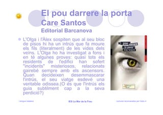 El pou darrere la porta
                   Care Santos
                   Editorial Barcanova
    L'Olga i l'Àlex sospiten que al seu bloc
    de pisos hi ha un intrús que fa moure
    els fils (literalment) de les vides dels
    veïns. L'Olga ho ha investigat a fons i
    en té algunes proves: quasi tots els
    residents de l'edifici han sofert
    "incidents" misteriosos, relacionats
    gairebé sempre amb els ascensors.
    Quan      decideixen     desemmascarar
    l'intrús, el seu viatge esdevé una
    veritable odissea.(O és que l'intrús els
    guia subtilment cap a la seva
    perdició?)
Llengua catalana             IES La Mar de la Frau   Lectures recomanades per l’estiu 4
 