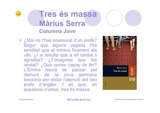 Tres és massa
                   Màrius Serra
                   Columna Jove
     ¿Mai no t'has enamorat d’un profe?
     Segur que alguna vegada t'ha
     semblat que et mirava fixament als
     ulls. ¿I si resulta que a ell també li
     agrades? ¿T’imagines que fos
     veritat? ¿Què series capaç de fer?
     L’Emma haurà de passar pel
     damunt de la seva germana
     bessona per cridar l’atenció del seu
     profe d’anglès. I és que, en
     qüestions d’amor, tres és massa.

Llengua catalana            IES La Mar de la Frau   Lectures recomanades per l’estiu 5
 