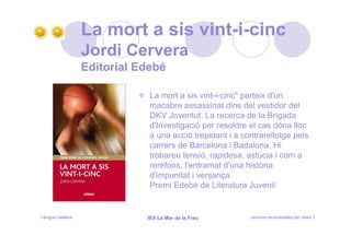 La mort a sis vint-i-cinc
                   Jordi Cervera
                   Editorial Edebé

                               La mort a sis vint-i-cinc" parteix d'un
                               macabre assassinat dins del vestidor del
                               DKV Joventut. La recerca de la Brigada
                               d'Investigació per resoldre el cas dóna lloc
                               a una acció trepidant i a contrarellotge pels
                               carrers de Barcelona i Badalona. Hi
                               trobareu tensió, rapidesa, astúcia i com a
                               rerefons, l'entramat d'una història
                               d'impunitat i venjança.
                               Premi Edebé de Literatura Juvenil


Llengua catalana              IES La Mar de la Frau        Lectures recomanades per l’estiu 7
 