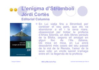 L’enigma d’Stromboli
                   Jordi Cortès
                   Editorial Columna
                               En Lui viatja fins a Stromboli per
                               conèixer el seu pare, que els va
                               abandonar a ell i la seva mare,
                               obsessionat per trobar la profecia
                               d’Ahies Silonita, un dels llibres perduts
                               de la Bíblia, segons ell amagat en
                               algun       lloc    de    l’illa   italiana.
                               De mica en mica, en Lui anirà
                               descobrint més coses del seu passat
                               de la mà de la Renata, l’amor de la
                               seva vida: un vincle secret s’amaga
                               entre ell i la llegenda de la profecia
                           .
Llengua catalana                 IES La Mar de la Frau     Lectures recomanades per l’estiu 9
 