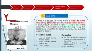 Gas
defects
Shrinkage
cavities
Moulding material
defects
Pouring metal
defects
Metallurgical
defects
Mis-runs
2.
A mis-run is caused when the metal is unable to fill the
mold cavity completely and thus leaves unfilled cavities.
A mis-run results when the metal is too cold to flow to the
extremities of the mold cavity before freezing. Long, thin
sections are subject to this defect and should be avoided
in casting design.
― Lack of fluidity in the
molten metal
― Metal freezes before
mold is filled
― Faulty design
― Fluidity can be improved by
changing the composition of t
the metal
― Adjust proper pouring
temperature
― Modify design
Remedies
Possible causes
 