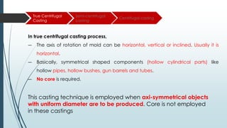 True Centrifugal
Casting
Semi-centrifugal
casting
Centrifugal casting
In true centrifugal casting process,
― The axis of rotation of mold can be horizontal, vertical or inclined. Usually it is
horizontal.
― Basically, symmetrical shaped components (hollow cylindrical parts) like
hollow pipes, hollow bushes, gun barrels and tubes.
― No core is required.
This casting technique is employed when axi-symmetrical objects
with uniform diameter are to be produced. Core is not employed
in these castings
 