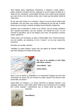 Amb imatges grans, magnifiques il·lustracions, a vegades a doble pàgina i
gràfics, aprenem la història del món, explicada no com la majoria de llibres fa, a
través de reis, presidents, o personatges famosos, sinó a través de les persones
que viuen el dia a dia, els homes, dones, nens i nenes que han poblat i poblen la
nostra terra.
No tan sols està centrat en un continent, i tampoc no és tan sols la història dels
occidentals, sinó que l'autor, ens convida a interessar-nos per tots ells, al mateix
temps que ens convida a conèixer la bellesa de les diferents civilitzacions.
Aprenem que la humanitat va néixer al cor d'Àfrica, que els primers pobladors
eren caçadors-recol·lectors, que poc després, van inventar les eines i es van
convertir en agricultors, que es van refugiar a les coves, van aprendre a construir
cases i quedar-s'hi.
També veiem com l'escriptura va néixer a l'Orient Mitjà, Xina i Amèrica del Sud i
com els científics, van qüestionar el món i l'univers i es van anar succeint les
invencions.
Els textos són senzills i familiars
"Nosaltres, la nostra Història" acaba amb una galeria de seixanta "celebritats"
que s'han distingit en la història del seu país.
Per què hi ha estrelles al cel? Llibre
dels oficis curiosos
Anna Obiols Subi
Anima Llibres
Saps a què es dedica un atrapallums o un caçanúvols? Imagines per què s’han
d’ensinistrar els dracs? Els cors trencats es poden reparar? Qui canvia el color
de les fulles a la tardor?
Aquest llibre és l’entrada a un univers fascinant on trobaràs resposta a les
preguntes anteriors, entre moltes altres. Estàs a punt d’endinsar-te en un catàleg
únic d’oficis originals i extraordinaris que no havies sentit mai abans. T’hi
atreveixes.
Rosa Blanca
 