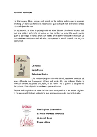 Editorial: Fanbooks
He triat aquest llibre, perquè està escrit per la mateixa autora que va escriure
Wolfang, un llibre que també us recomano i que ha tingut molt èxit tant de crítica
com dels joves lectors.
En aquest cas, la Juno, la protagonista del llibre, està en un centre d'acollida des
que era petita i tothom la considera un cas perdut. La seva vida, però, canvia
quan la psicòloga li ofereix anar a un institut en un barri benestant de la ciutat. La
noia continua enfadada amb el món, però potser la vida li donarà una segona
oportunitat.
La maleta
Nuria Parera
Babulinka Books
Una maleta que passa de mà en mà, testimoni silenciós de
vides diferents que transcorren al llarg del segle XX. Les colònies tèxtils, la
revolució obrera, la guerra civil, l'exili, el fes l'amor i no la guerra, la caiguda del
franquisme, i les migracions contínues que no s'aturen.
Escrita amb capítols molt breus i d'una forma molt poètica, a les seves pàgines,
hi ha unes esplèndides il·lustracions que acompanyen en tot moment el relat.
Una llàgrima. Un somriure
La meva infantesa a Damasc
Al-Mousli, Luna
Pages editors
 