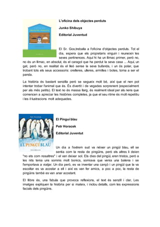 L'oficina dels objectes perduts
Junko Shibuya
Editorial Juventud
El Sr. Gos,treballa a l'oficina d'objectes perduts. Tot el
dia, espera que els propietaris vinguin i reuneixin les
seves pertinences. Aquí hi ha un llimac primer, però no,
no és un llimac, en absolut, és el caragol que ha perdut la seva casa ... Aquí, un
gat, però no, en realitat és el lleó sense la seva bufanda, i un ós polar, que
trobant tots els seus accessoris: orelleres, ulleres, armilles i botes, torna a ser el
panda.
La història és bastant senzilla però se segueix molt bé, així que el nen pot
intentar trobar l'animal que és. És divertit i de vegades sorprenent (especialment
per als més petits). El text no és massa llarg, és realment ideal per als nens que
comencen a apreciar les històries completes, ja que el seu ritme és molt repetitiu
i les il·lustracions molt adequades.
El Pinguí blau
Petr Horacek
Editorial Juventut
Un dia a l'extrem sud va néixer un pingüí blau, ell se
sentia com la resta de pingüins, però els altres li deien
"no ets com nosaltres" i el van deixar sol. Els dies del pingüí, eren tristos, però a
les nits tenia uns somnis molt bonics, somiava que venia una balena i se
l'emportava a viatjar. Un dia però, es va inventar una cançó i un pingüí que la va
escoltar es va acostar a ell i així es van fer amics, a poc a poc, la resta de
pingüins també es van anar acostant.
El llibre és, una fabula que provoca reflexions, el text és senzill i clar, Les
imatges expliquen la història per si mateix, i inclou detalls, com les expressions
facials dels pingüins.
 