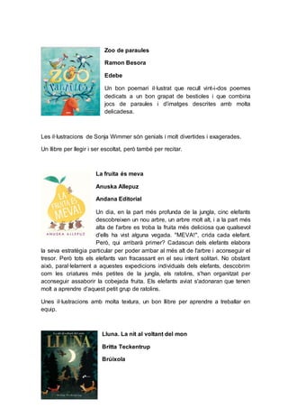 Zoo de paraules
Ramon Besora
Edebe
Un bon poemari il·lustrat que recull vint-i-dos poemes
dedicats a un bon grapat de bestioles i que combina
jocs de paraules i d'imatges descrites amb molta
delicadesa.
Les il·lustracions de Sonja Wimmer són genials i molt divertides i exagerades.
Un llibre per llegir i ser escoltat, però també per recitar.
La fruita és meva
Anuska Allepuz
Andana Editorial
Un dia, en la part més profunda de la jungla, cinc elefants
descobreixen un nou arbre, un arbre molt alt, i a la part més
alta de l'arbre es troba la fruita més deliciosa que qualsevol
d'ells ha vist alguna vegada. "MEVA!", crida cada elefant.
Però, qui arribarà primer? Cadascun dels elefants elabora
la seva estratègia particular per poder arribar al més alt de l'arbre i aconseguir el
tresor. Però tots els elefants van fracassant en el seu intent solitari. No obstant
això, paral·lelament a aquestes expedicions individuals dels elefants, descobrim
com les criatures més petites de la jungla, els ratolins, s'han organitzat per
aconseguir assaborir la cobejada fruita. Els elefants aviat s'adonaran que tenen
molt a aprendre d'aquest petit grup de ratolins.
Unes il·lustracions amb molta textura, un bon llibre per aprendre a treballar en
equip.
Lluna. La nit al voltant del mon
Britta Teckentrup
Brúixola
 