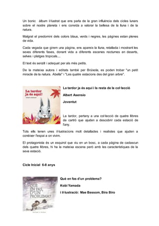 Un bonic àlbum il·lustrat que ens parla de la gran influència dels cicles lunars
sobre el nostre planeta i ens convida a valorar la bellesa de la lluna i de la
natura.
Malgrat el predomini dels colors blaus, verds i negres, les pàgines estan plenes
de vida.
Cada vegada que girem una pàgina, ens apareix la lluna, retallada i mostrant les
seves diferents fases, donant vida a diferents escenes nocturnes en deserts,
selves i platges tropicals....
El text és senzill i adequat per als més petits.
De la mateixa autora i editats també per Brúixola, es poden trobar "un petit
miracle de la natura. Abella" i "Les quatre estacions des del gran arbre".
La tardor ja és aquí i la resta de la col·lecció
Albert Asensio
Joventut
La tardor, pertany a una col·lecció de quatre llibres
de cartró que ajuden a descobrir cada estació de
l'any.
Tots ells tenen unes il·lustracions molt detallades i realistes que ajuden a
conèixer l'espai a on vivim.
El protagonista és un esquirol que viu en un bosc, a cada pàgina de cadascun
dels quatre llibres, hi ha la mateixa escena però amb les característiques de la
seva estació.
Cicle Inicial 6-8 anys
Què en fas d’un problema?
Kobi Yamada
i il·lustració: Mae Bessom, Bira Biro
 