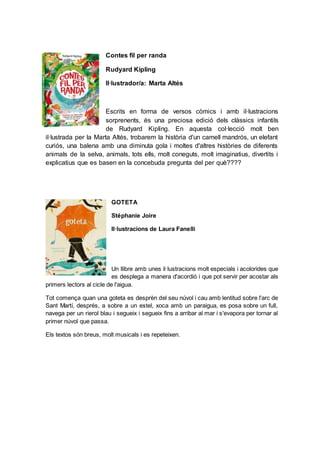 Contes fil per randa
Rudyard Kipling
Il·lustrador/a: Marta Altés
Escrits en forma de versos còmics i amb il·lustracions
sorprenents, és una preciosa edició dels clàssics infantils
de Rudyard Kipling. En aquesta col·lecció molt ben
il·lustrada per la Marta Altés, trobarem la història d'un camell mandrós, un elefant
curiós, una balena amb una diminuta gola i moltes d'altres històries de diferents
animals de la selva, animals, tots ells, molt coneguts, molt imaginatius, divertits i
explicatius que es basen en la concebuda pregunta del per què????
GOTETA
Stéphanie Joire
Il·lustracions de Laura Fanelli
Un llibre amb unes il·lustracions molt especials i acolorides que
es desplega a manera d'acordió i que pot servir per acostar als
primers lectors al cicle de l'aigua.
Tot comença quan una goteta es desprèn del seu núvol i cau amb lentitud sobre l'arc de
Sant Martí, després, a sobre a un estel, xoca amb un paraigua, es posa sobre un full,
navega per un rierol blau i segueix i segueix fins a arribar al mar i s'evapora per tornar al
primer núvol que passa.
Els textos són breus, molt musicals i es repeteixen.
 